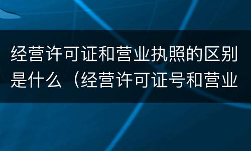 经营许可证和营业执照的区别是什么（经营许可证号和营业执照的区别）