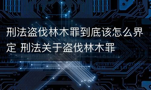 刑法盗伐林木罪到底该怎么界定 刑法关于盗伐林木罪