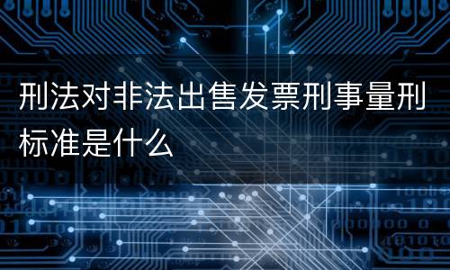 刑法对非法出售发票刑事量刑标准是什么