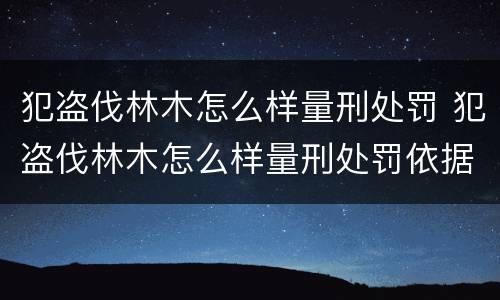 犯盗伐林木怎么样量刑处罚 犯盗伐林木怎么样量刑处罚依据