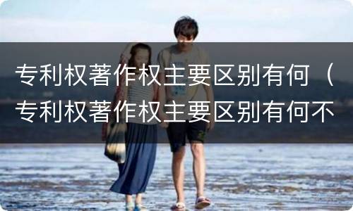 专利权著作权主要区别有何（专利权著作权主要区别有何不同）