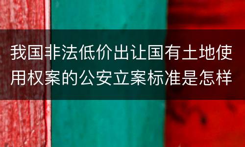 我国非法低价出让国有土地使用权案的公安立案标准是怎样的