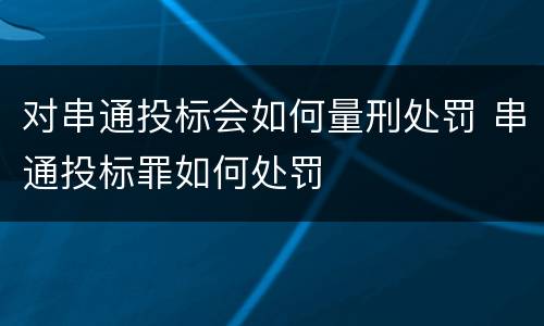 对串通投标会如何量刑处罚 串通投标罪如何处罚