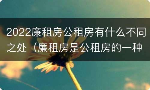 2022廉租房公租房有什么不同之处（廉租房是公租房的一种吗?）