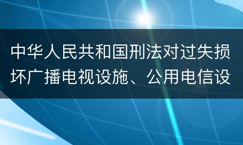 中华人民共和国刑法对过失损坏广播电视设施、公用电信设施罪如何处罚