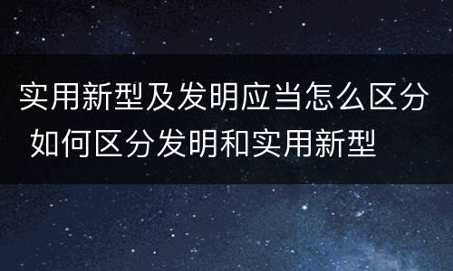 实用新型及发明应当怎么区分 如何区分发明和实用新型