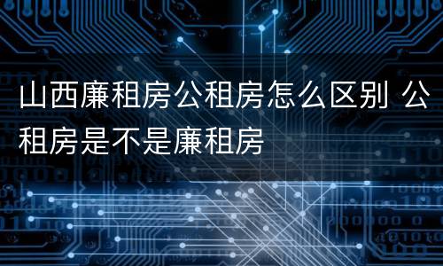 山西廉租房公租房怎么区别 公租房是不是廉租房
