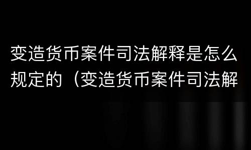 变造货币案件司法解释是怎么规定的（变造货币案件司法解释是怎么规定的呢）