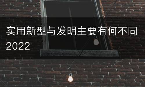 实用新型与发明主要有何不同2022