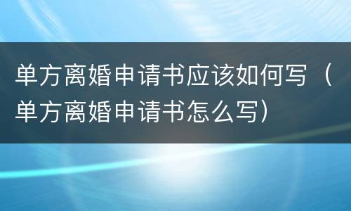 单方离婚申请书应该如何写（单方离婚申请书怎么写）