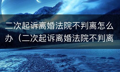 二次起诉离婚法院不判离怎么办（二次起诉离婚法院不判离怎么办呢）