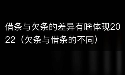 借条与欠条的差异有啥体现2022（欠条与借条的不同）