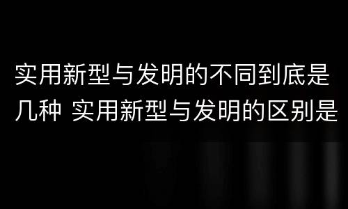实用新型与发明的不同到底是几种 实用新型与发明的区别是什么
