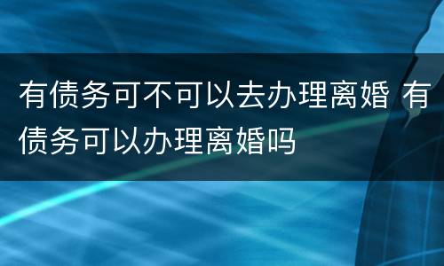 有债务可不可以去办理离婚 有债务可以办理离婚吗