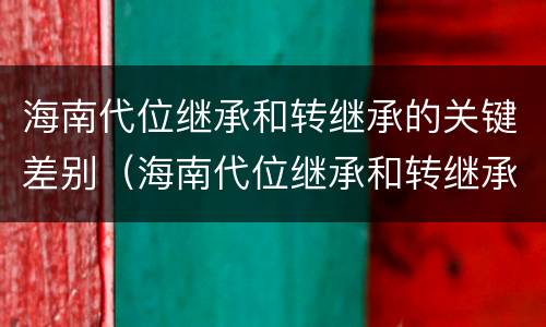 海南代位继承和转继承的关键差别（海南代位继承和转继承的关键差别是）