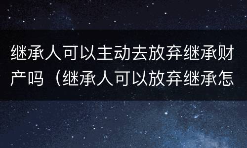 继承人可以主动去放弃继承财产吗（继承人可以放弃继承怎么处置）