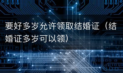 要好多岁允许领取结婚证（结婚证多岁可以领）