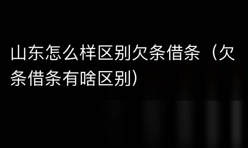 山东怎么样区别欠条借条（欠条借条有啥区别）