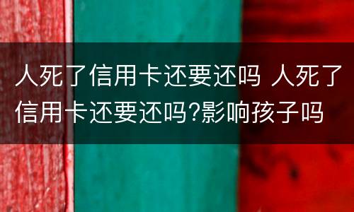 人死了信用卡还要还吗 人死了信用卡还要还吗?影响孩子吗