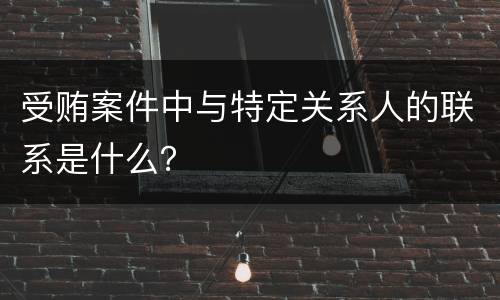 受贿案件中与特定关系人的联系是什么？