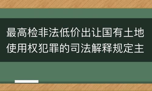 最高检非法低价出让国有土地使用权犯罪的司法解释规定主要内容都有哪些