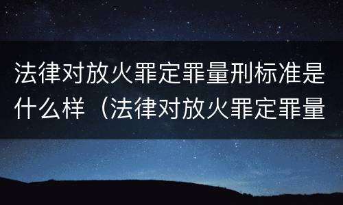 法律对放火罪定罪量刑标准是什么样（法律对放火罪定罪量刑标准是什么样的）