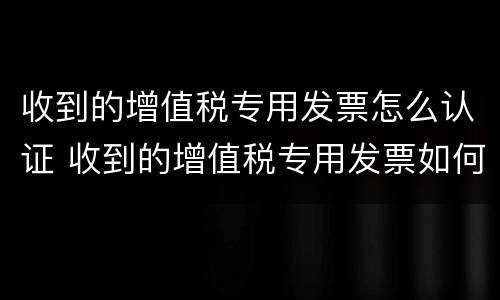 收到的增值税专用发票怎么认证 收到的增值税专用发票如何认证