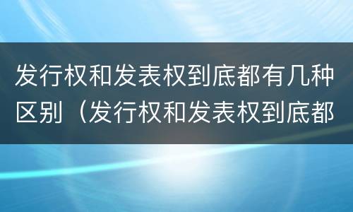 发行权和发表权到底都有几种区别（发行权和发表权到底都有几种区别呢）