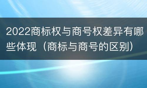 2022商标权与商号权差异有哪些体现（商标与商号的区别）