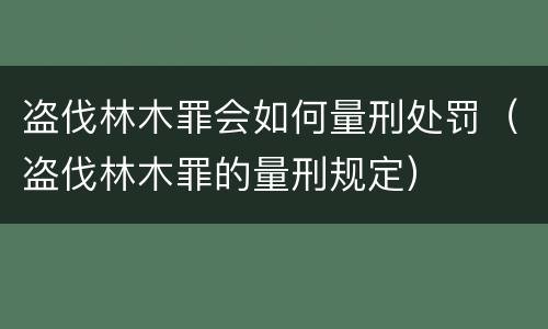 盗伐林木罪会如何量刑处罚（盗伐林木罪的量刑规定）