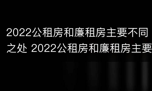 2022公租房和廉租房主要不同之处 2022公租房和廉租房主要不同之处有哪些