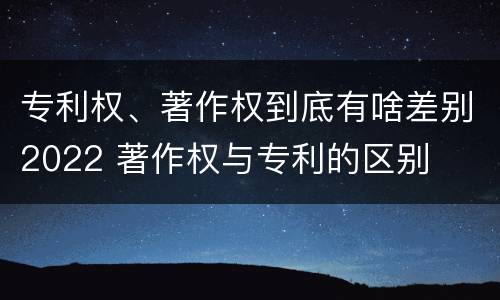 专利权、著作权到底有啥差别2022 著作权与专利的区别