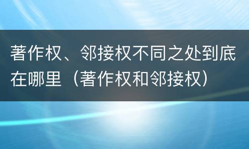 著作权、邻接权不同之处到底在哪里（著作权和邻接权）
