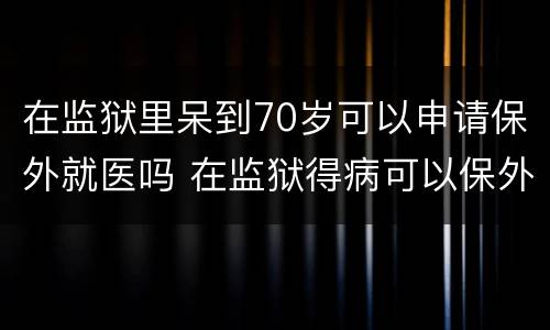 在监狱里呆到70岁可以申请保外就医吗 在监狱得病可以保外就医吗