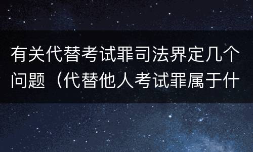有关代替考试罪司法界定几个问题（代替他人考试罪属于什么类犯罪）