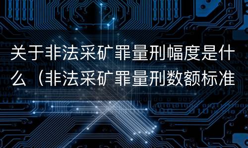 关于非法采矿罪量刑幅度是什么（非法采矿罪量刑数额标准）