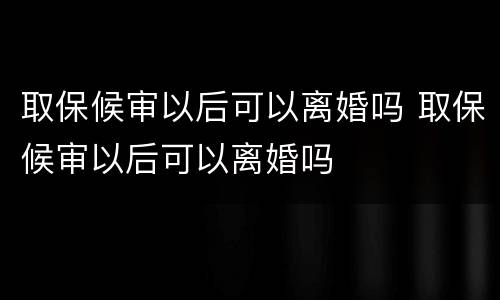 取保候审以后可以离婚吗 取保候审以后可以离婚吗