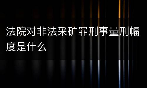 法院对非法采矿罪刑事量刑幅度是什么