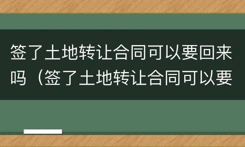 签了土地转让合同可以要回来吗（签了土地转让合同可以要回来吗）
