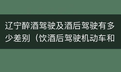 辽宁醉酒驾驶及酒后驾驶有多少差别（饮酒后驾驶机动车和醉驾有什么区别）