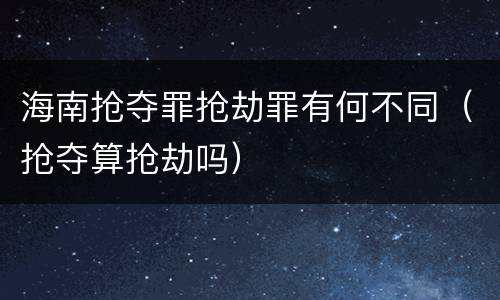 海南抢夺罪抢劫罪有何不同（抢夺算抢劫吗）