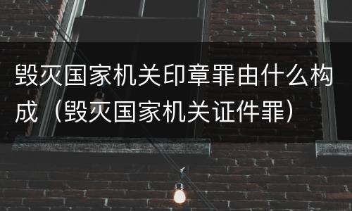 毁灭国家机关印章罪由什么构成（毁灭国家机关证件罪）