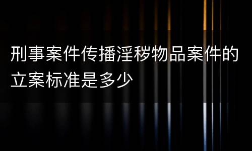刑事案件传播淫秽物品案件的立案标准是多少