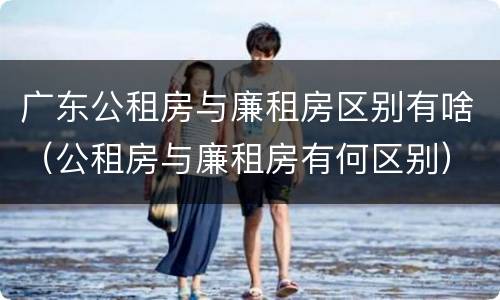广东公租房与廉租房区别有啥（公租房与廉租房有何区别）