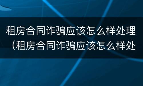 租房合同诈骗应该怎么样处理（租房合同诈骗应该怎么样处理才能成功）