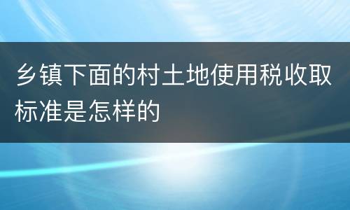 乡镇下面的村土地使用税收取标准是怎样的