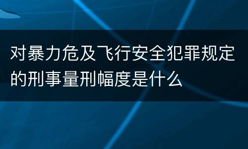 对暴力危及飞行安全犯罪规定的刑事量刑幅度是什么