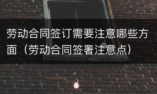 劳动合同签订需要注意哪些方面（劳动合同签署注意点）