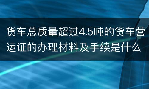 货车总质量超过4.5吨的货车营运证的办理材料及手续是什么