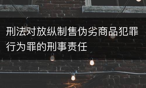 刑法对放纵制售伪劣商品犯罪行为罪的刑事责任